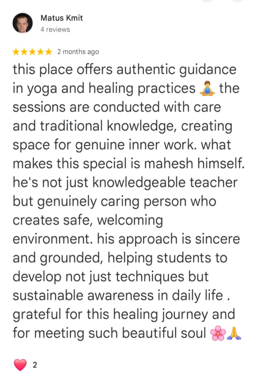Matus Kmit
4 reviews
★★★★★ 2 months ago
this place offers authentic guidance in yoga and healing practices 🧘the sessions are conducted with care and traditional knowledge, creating space for genuine inner work. what makes this special is mahesh himself. he's not just knowledgeable teacher but genuinely caring person who creates safe, welcoming environment. his approach is sincere and grounded, helping students to develop not just techniques but sustainable awareness in daily life . grateful for this healing journey and for meeting such beautiful soul 🌸🙏
❤️ 2